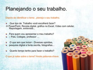 Planejando o seu trabalho.
Depois de identificar o tema , planeja o seu trabalho.

   Que tipo de Trabalho você escolherá fazer?
 PowerPoint, Revista digital, gráfico no Excel, Vídeo com celular,
  Reportagem, entrevista...

   Para quem vou apresentar o meu trabalho?
   – Pais, Colegas, professor …

   O que tem que incluir - Diversas opiniões,
   pesquisa digital e fonte escrita, fotografias...

    Quanto tempo tenho para fazer o trabalho?

O que já sabe sobre o tema? Anote palavras-chave.
 