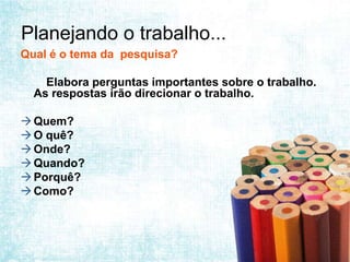 Planejando o trabalho...
Qual é o tema da pesquisa?

    Elabora perguntas importantes sobre o trabalho.
  As respostas irão direcionar o trabalho.

 Quem?
 O quê?
 Onde?
 Quando?
 Porquê?
 Como?
 