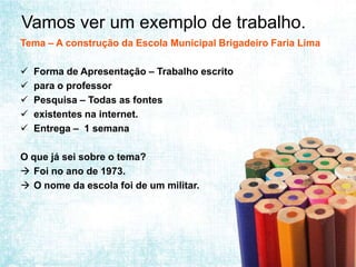 Vamos ver um exemplo de trabalho.
Tema – A construção da Escola Municipal Brigadeiro Faria Lima

   Forma de Apresentação – Trabalho escrito
   para o professor
   Pesquisa – Todas as fontes
   existentes na internet.
   Entrega – 1 semana

O que já sei sobre o tema?
 Foi no ano de 1973.
 O nome da escola foi de um militar.
 