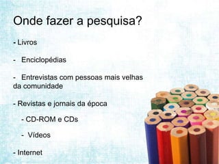 Onde fazer a pesquisa?
- Livros

- Enciclopédias

- Entrevistas com pessoas mais velhas
da comunidade

- Revistas e jornais da época

  - CD-ROM e CDs

  - Vídeos

- Internet
 