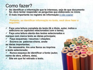 Como fazer?
 Ao identificar a informação que te interessa, seja de que documento
  for, deve tentar responder as perguntas que elaboraste no início
 O mais importante no registro de informação é não copiar

 Portanto, ao identificar informação no texto, você deve fazer o
  seguinte:

 Faça uma leitura completa do texto (lê o título, autor, índice e
    seleciona os capítulos relacionados com o tema);
 Faça uma leitura atenta dos textos selecionados e
marque com marca texto as ideias principais;
 Faça esquemas / resumos / citações;
 Escreva as palavras-chave, anote
as ideias importantes;
 Se necessário, tire uma Xerox ou imprima
o texto selecionado;
 Nunca esqueça de identificar a fonte (autor,
nome da obra, editora, data).
 Site em que foi retirado o texto.
 