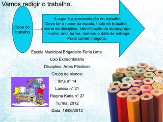 Vamos redigir o trabalho.

                          A capa é a apresentação do trabalho
                      Deve ter o nome da escola, título do trabalho,
    Capa do          nome da disciplina, identificação do aluno/grupo
    trabalho          – nome, ano, turma, número e data de entrega.
                                  Pode conter imagens.


               Escola Municipal Brigadeiro Faria Lima
                         Lixo Extraordinário
                     Disciplina: Artes Plásticas
                         Grupo de alunos:
                             Ilma n° 14
                           Larissa n° 21
                         Regina Karla n° 27
                            Turma: 2012
                         Data: 18/06/2012
 