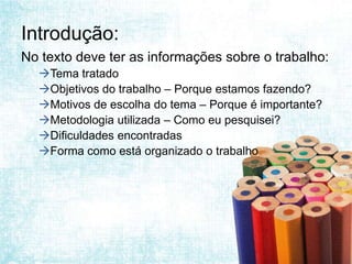 Introdução:
No texto deve ter as informações sobre o trabalho:
  Tema tratado
  Objetivos do trabalho – Porque estamos fazendo?
  Motivos de escolha do tema – Porque é importante?
  Metodologia utilizada – Como eu pesquisei?
  Dificuldades encontradas
  Forma como está organizado o trabalho
 