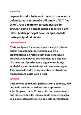 Introdução
Logo na introdução haverá traços do que o autor
defende, mas sempre não utilizando o “Eu”, “eu
acho”. Faça o texto em terceira pessoa do
singular, como o normal quando se dirige a um
leitor. A ideia principal deve ser apresentada
neste parágrafo do texto.
Desenvolvimento
Neste parágrafo é a hora em que começa a colocar
ordem nos argumentos. É preciso que dê a
argumentação e a reforce com dados e fatos, se
possível. A numeração dos argumentos é algo que
não deve ter. É preciso que a argumentação seja
verdadeira, caso contrário ela não tem valor algum.
Após colocado todos os argumentos, dentro de um
espaço bacana passe para o final.
Conclusão
Você retoma com outras palavras a tese do texto, não
deixando uma forma redundante e apresenta
soluções para o caso. Procure não usar os elementos
que mostrem dúvida, como o ponto de interrogação.
Seja o mais claro possível no que está apresentando.
 
