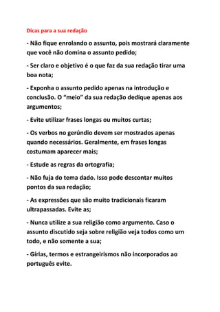 Dicas para a sua redação
- Não fique enrolando o assunto, pois mostrará claramente
que você não domina o assunto pedido;
- Ser claro e objetivo é o que faz da sua redação tirar uma
boa nota;
- Exponha o assunto pedido apenas na introdução e
conclusão. O “meio” da sua redação dedique apenas aos
argumentos;
- Evite utilizar frases longas ou muitos curtas;
- Os verbos no gerúndio devem ser mostrados apenas
quando necessários. Geralmente, em frases longas
costumam aparecer mais;
- Estude as regras da ortografia;
- Não fuja do tema dado. Isso pode descontar muitos
pontos da sua redação;
- As expressões que são muito tradicionais ficaram
ultrapassadas. Evite as;
- Nunca utilize a sua religião como argumento. Caso o
assunto discutido seja sobre religião veja todos como um
todo, e não somente a sua;
- Gírias, termos e estrangeirismos não incorporados ao
português evite.
 