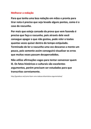 Melhorar a redação
Para que tenha uma boa redação em mãos e pronta para
tirar nota é preciso que seja levado alguns pontos, como é o
caso do rascunho.
Por mais que esteja cansado da prova que vem fazendo é
preciso que faça o rascunho, pois através dele você
consegue apagar o que não gostou, pode reler o textos
quantas vezes quiser dentro do tempo estipulado.
Terminado de ler o rascunho uma vez descanse a mente um
pouco, pois somente assim conseguirá visualizar os erros
que muitas vezes passam desapercebidos.
Não utilize afirmações vagas para tentar convencer quem
lê. Os fatos históricos e culturais são excelentes
argumentos, porém precisam ser estudados para que
transcritos corretamente.
http://guiadicas.net/como-fazer-uma-redacao-dissertativa-argumentativa/
 