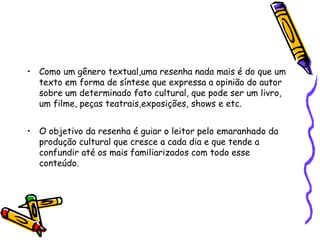 • Como um gênero textual,uma resenha nada mais é do que um
  texto em forma de síntese que expressa a opinião do autor
  sobre um determinado fato cultural, que pode ser um livro,
  um filme, peças teatrais,exposições, shows e etc.


• O objetivo da resenha é guiar o leitor pelo emaranhado da
  produção cultural que cresce a cada dia e que tende a
  confundir até os mais familiarizados com todo esse
  conteúdo.
 