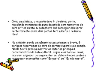 • Como um síntese, a resenha deve ir direto ao ponto,
  mesclando momentos de pura descrição com momentos de
  pura crítica direta. O resenhista que conseguir equilibrar
  perfeitamente esses dois pontos terá escrito a resenha
  ideal.


• No entanto, sendo um gênero necessariamente breve, é
  perigoso recorremos ao erro de sermos superficiais demais.
  Nosso texto precisa mostrar ao leitor as principais
  características do fato cultural , sejam elas boas ou ruins,
  mas sem esquecer de argumentar em determinados pontos e
  nunca usar expressões como “Eu gosto” ou “ Eu não gostei”.
 