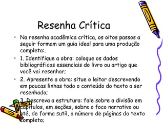 Resenha Crítica
• Na resenha acadêmica crítica, os oitos passos a
  seguir formam um guia ideal para uma produção
  completa:.
• 1. Identifique a obra: coloque os dados
  bibliográficos essenciais do livro ou artigo que
  você vai resenhar;
• 2. Apresente a obra: situe o leitor descrevendo
  em poucas linhas todo o conteúdo do texto a ser
  resenhado;
• 3. Descreva a estrutura: fale sobre a divisão em
  capítulos, em seções, sobre o foco narrativo ou
  até, de forma sutil, o número de páginas do texto
  completo;
 