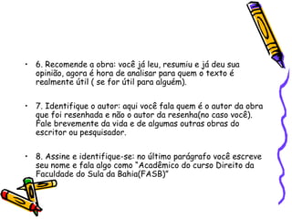 • 6. Recomende a obra: você já leu, resumiu e já deu sua
  opinião, agora é hora de analisar para quem o texto é
  realmente útil ( se for útil para alguém).

• 7. Identifique o autor: aqui você fala quem é o autor da obra
  que foi resenhada e não o autor da resenha(no caso você).
  Fale brevemente da vida e de algumas outras obras do
  escritor ou pesquisador.

• 8. Assine e identifique-se: no último parágrafo você escreve
  seu nome e fala algo como “Acadêmico do curso Direito da
  Faculdade do Sula da Bahia(FASB)”
 