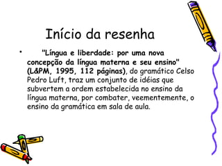 Início da resenha
•      "Língua e liberdade: por uma nova
  concepção da língua materna e seu ensino"
  (L&PM, 1995, 112 páginas), do gramático Celso
  Pedro Luft, traz um conjunto de idéias que
  subvertem a ordem estabelecida no ensino da
  língua materna, por combater, veementemente, o
  ensino da gramática em sala de aula.
 