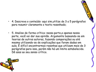 • 4. Descreva o conteúdo: aqui sim,utilize de 3 a 5 parágrafos
  para resumir claramente o texto resenhado;


• 5. Analise de forma crítica: nessa parte,e apenas nessa
  parte, você vai dar sua opinião. Argumente baseando-se em
  teorias de outros autores, fazendo comparações ou até
  mesmo utilizando-se de explicações que foram dadas em
  aula. É difícil encontrarmos resenhas que utilizam mais de 3
  parágrafos para isso, porém não há um limite estabelecido.
  Dê asas ao seu senso crítico.
 
