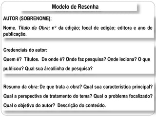 Modelo de Resenha
AUTOR (SOBRENOME);
Nome. Título da Obra; n da edição; local de edição; editora e ano de
publicação.
Credenciais do autor:
Quem é? Títulos. De onde é? Onde faz pesquisa? Onde leciona? O que
publicou? Qual sua área/linha de pesquisa?
Resumo da obra: De que trata a obra? Qual sua característica principal?
Qual a perspectiva de tratamento do tema? Qual o problema focalizado?
Qual o objetivo do autor? Descrição do conteúdo.
 