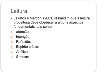 Leitura
 Lakatos e Marconi (2001) ressaltam que a leitura
proveitosa deve obedecer a alguns aspectos
fundamentais, tais como:
a) atenção;
b) intenção.;
c) Reflexão;
d) Espirito crítico;
e) Análise;
f) Síntese;
 