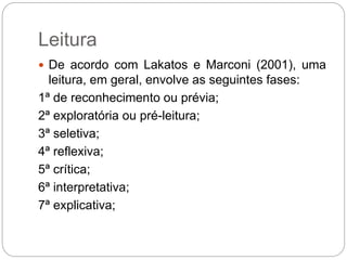 Leitura
 De acordo com Lakatos e Marconi (2001), uma
leitura, em geral, envolve as seguintes fases:
1ª de reconhecimento ou prévia;
2ª exploratória ou pré-leitura;
3ª seletiva;
4ª reflexiva;
5ª crítica;
6ª interpretativa;
7ª explicativa;
 