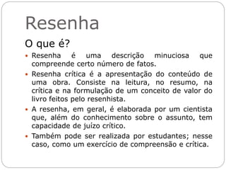 Resenha
O que é?
 Resenha é uma descrição minuciosa que
compreende certo número de fatos.
 Resenha crítica é a apresentação do conteúdo de
uma obra. Consiste na leitura, no resumo, na
crítica e na formulação de um conceito de valor do
livro feitos pelo resenhista.
 A resenha, em geral, é elaborada por um cientista
que, além do conhecimento sobre o assunto, tem
capacidade de juízo crítico.
 Também pode ser realizada por estudantes; nesse
caso, como um exercício de compreensão e crítica.
 