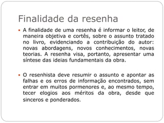 Finalidade da resenha
 A finalidade de uma resenha é informar o leitor, de
maneira objetiva e cortês, sobre o assunto tratado
no livro, evidenciando a contribuição do autor:
novas abordagens, novos conhecimentos, novas
teorias. A resenha visa, portanto, apresentar uma
síntese das ideias fundamentais da obra.
 O resenhista deve resumir o assunto e apontar as
falhas e os erros de informação encontrados, sem
entrar em muitos pormenores e, ao mesmo tempo,
tecer elogios aos méritos da obra, desde que
sinceros e ponderados.
 