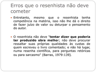 Erros que o resenhista não deve
cometer
 Entretanto, mesmo que o resenhista tenha
competência na matéria, isso não lhe dá o direito
de fazer juízo de valor ou deturpar o pensamento
do autor.
 O resenhista não deve "tentar dizer que poderia
ter produzido obra melhor; não deve procurar
ressaltar suas próprias qualidades às custas de
quem escreveu o livro comentado; e não há lugar,
numa resenha científica, para perguntas retóricas
ou para sarcasmo" (Barras, 1979:139).
 
