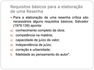 Requisitos básicos para a elaboração
de uma Resenha
 Para a elaboração de uma resenha crítica são
necessários alguns requisitos básicos; Salvador
(1979:139) aponta:
a) conhecimento completo da obra;
b) competência na matéria;
c) capacidade de juízo de valor;
d) independência de juízo;
e) correção e urbanidade;
f) fidelidade ao pensamento do autor".
 
