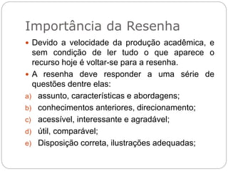 Importância da Resenha
 Devido a velocidade da produção acadêmica, e
sem condição de ler tudo o que aparece o
recurso hoje é voltar-se para a resenha.
 A resenha deve responder a uma série de
questões dentre elas:
a) assunto, características e abordagens;
b) conhecimentos anteriores, direcionamento;
c) acessível, interessante e agradável;
d) útil, comparável;
e) Disposição correta, ilustrações adequadas;
 
