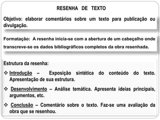 RESENHA DE TEXTO
Objetivo: elaborar comentários sobre um texto para publicação ou
divulgação.
Formatação: A resenha inicia-se com a abertura de um cabeçalho onde
transcreve-se os dados bibliográficos completos da obra resenhada.
Estrutura da resenha:
 Introdução – Exposição sintética do conteúdo do texto.
Apresentação de sua estrutura.
 Desenvolvimento – Análise temática. Apresenta ideias principais,
argumentos, etc.
 Conclusão – Comentário sobre o texto. Faz-se uma avaliação da
obra que se resenhou.
 