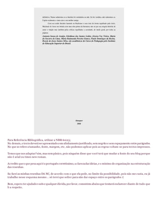 Para Referência Bibliográfica, utilizar a NBR 6023;
No demais, o texto deverá serapresentado com alinhamento justificado, sem negrito e sem espaçamento entre parágrafos.
No que se refere a tamanho, fonte, margem, etc, não podemos aplicar pois as regras voltam-se para textos impressos.
Temos que nos adaptar?sim, mas sem pânico, pois ninguém disse que você terá que mudar a fonte do seu blog porque
não é arial ou times new roman.
Acredito queo que pesa aqui é o português corretíssimo, a clarezadas ideias, e o mínimo de organização na estruturação
das resenhas.
Eu farei as minhas resenhas DA NC, de acordo com o que ela pede, no limite da possibilidade, pois não me custa, eu já
trabalho nesse esquema mesmo... só terei que sofrer para não dar espaço entre os parágrafos :(
Bom, espero ter ajudado vocês e qualquer dúvida, por favor, comentem abaixo que tentarei esclarecer diante de tudo que
li a respeito.
 