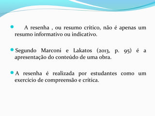  A resenha , ou resumo crítico, não é apenas um
resumo informativo ou indicativo.
Segundo Marconi e Lakatos (2013, p. 95) é a
apresentação do conteúdo de uma obra.
A resenha é realizada por estudantes como um
exercício de compreensão e crítica.
 