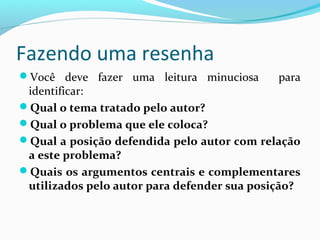 Fazendo uma resenha
Você deve fazer uma leitura minuciosa para
identificar:
Qual o tema tratado pelo autor?
Qual o problema que ele coloca?
Qual a posição defendida pelo autor com relação
a este problema?
Quais os argumentos centrais e complementares
utilizados pelo autor para defender sua posição?
 