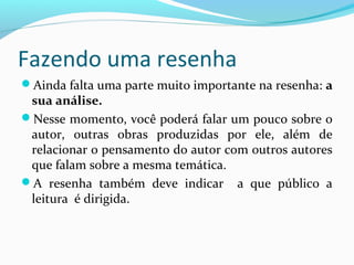 Fazendo uma resenha
Ainda falta uma parte muito importante na resenha: a
sua análise.
Nesse momento, você poderá falar um pouco sobre o
autor, outras obras produzidas por ele, além de
relacionar o pensamento do autor com outros autores
que falam sobre a mesma temática.
A resenha também deve indicar a que público a
leitura é dirigida.
 