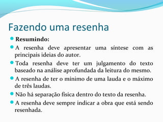 Fazendo uma resenha
Resumindo:
A resenha deve apresentar uma síntese com as
principais ideias do autor.
Toda resenha deve ter um julgamento do texto
baseado na análise aprofundada da leitura do mesmo.
A resenha de ter o mínimo de uma lauda e o máximo
de três laudas.
Não há separação física dentro do texto da resenha.
A resenha deve sempre indicar a obra que está sendo
resenhada.
 