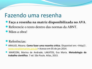 Fazendo uma resenha
Faça a resenha na matriz disponibilizada no AVA.
Referencie o texto dentro das normas da ABNT.
Mãos a obra!
Referências:
ARAUJO, Moana. Como fazer uma resenha crítica. Disponível em: <http//:.
www.ronaldomartins.pro.br> Acesso em 05 de jan.2014.
 MARCONI, Marina de Andrade; LAKATOS, Eva Maria. Metodologia do
trabalho científico. 7 ed. São Paulo. Atlas, 2013.
 