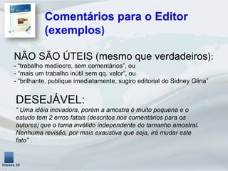 NÃO SÃO ÚTEIS (mesmo que verdadeiros):	
  
- “trabalho medíocre, sem comentários”, ou
- “mais um trabalho inútil sem qq. valor”, ou
- “brilhante, publique imediatamente, sugiro editorial do Sidney Glina”
Comentários para o Editor
(exemplos)	
  
Esteves,	
  19	
  
DESEJÁVEL:
“ Uma idéia inovadora, porém a amostra é muito pequena e o
estudo tem 2 erros fatais (descritos nos comentários para os
autores)	
  que o torna inválido independente do tamanho amostral.
Nenhuma revisão, por mais exaustiva que seja, irá mudar este
fato” .
	
  
 
