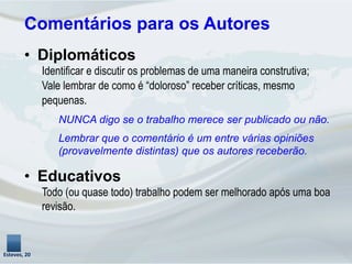 Comentários para os Autores
Esteves,	
  20	
  
•  Diplomáticos
Identificar e discutir os problemas de uma maneira construtiva;
Vale lembrar de como é “doloroso” receber críticas, mesmo
pequenas.
NUNCA digo se o trabalho merece ser publicado ou não.
Lembrar que o comentário é um entre várias opiniões
(provavelmente distintas) que os autores receberão.
•  Educativos
Todo (ou quase todo) trabalho podem ser melhorado após uma boa
revisão.
 