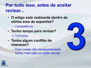 Por tudo isso, antes de aceitar
revisar...
•  O artigo está realmente dentro da
minha área de expertise?
–  Competência
•  Tenho tempo para revisar?
ü  1-5 horas
•  Tenho algum conflito de
interesse?
–  Caso exista não necessariamente
exclui, mas cabe ao editor decidir
Esteves,	
  23	
  
 