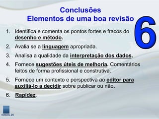 1.  Identifica e comenta os pontos fortes e fracos do
desenho e método.
2.  Avalia se a linguagem apropriada.
3.  Analisa a qualidade da interpretação dos dados.
4.  Fornece sugestões úteis de melhoria. Comentários
feitos de forma profissional e construtiva.
5.  Fornece um contexto e perspectiva ao editor para
auxiliá-lo a decidir sobre publicar ou não.
6.  Rapidez.
Esteves,	
  25	
  
Conclusões
Elementos de uma boa revisão
 