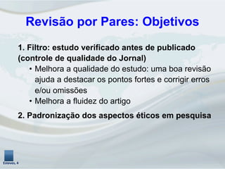1. Filtro: estudo verificado antes de publicado
(controle de qualidade do Jornal)
•  Melhora a qualidade do estudo: uma boa revisão
ajuda a destacar os pontos fortes e corrigir erros
e/ou omissões
•  Melhora a fluidez do artigo
2. Padronização dos aspectos éticos em pesquisa
Esteves,	
  4	
  
Revisão por Pares: Objetivos	
  
 