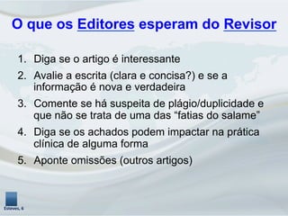 O que os Editores esperam do Revisor
1.  Diga se o artigo é interessante
2.  Avalie a escrita (clara e concisa?) e se a
informação é nova e verdadeira
3.  Comente se há suspeita de plágio/duplicidade e
que não se trata de uma das “fatias do salame”
4.  Diga se os achados podem impactar na prática
clínica de alguma forma
5.  Aponte omissões (outros artigos)
Esteves,	
  6	
  
 