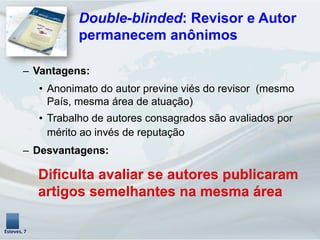 –  Vantagens:
•  Anonimato do autor previne viés do revisor (mesmo
País, mesma área de atuação)
•  Trabalho de autores consagrados são avaliados por
mérito ao invés de reputação
–  Desvantagens:
Dificulta avaliar se autores publicaram
artigos semelhantes na mesma área
Esteves,	
  7	
  
Double-blinded: Revisor e Autor
permanecem anônimos
 