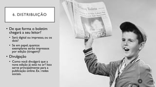 6. DISTRIBUIÇÃO
• De que forma o boletim
chegará a seu leitor?
• Será digital ou impresso, ou os
dois?
• Se em papel, quantos
exemplares serão impressos
por edição (tiragem)?
• Divulgação
• Como você divulgará que a
nova edição já está no ar? Isso
serve principalmente para a
publicação online. Ex.: redes
sociais.
10
 