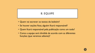 8. EQUIPE
• Quem vai escrever os textos do boletim?
• Se houver seções fixas, alguém ficará responsável?
• Quem ficará responsável pela publicação como um todo?
• Como a equipe será dividida de acordo com as diferentes
funções (que veremos adiante)?
12
 