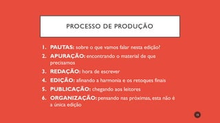 PROCESSO DE PRODUÇÃO
1. PAUTAS: sobre o que vamos falar nesta edição?
2. APURAÇÃO: encontrando o material de que
precisamos
3. REDAÇÃO: hora de escrever
4. EDIÇÃO: afinando a harmonia e os retoques finais
5. PUBLICAÇÃO: chegando aos leitores
6. ORGANIZAÇÃO: pensando nas próximas, esta não é
a única edição
15
 