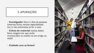 2. APURAÇÃO
• Investigação: Essa é a fase da pesquisa
(internet, livros, revistas especializadas
etc.) e das entrevistas, se for o caso
• Coleta de material: textos, dados,
fotos, imagens etc. que serão
incorporados ou usados no seu artigo ou
seção
• Cuidado com as fontes!
17
 