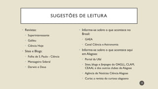 • Revistas:
• Superinteressante
• Galileu
• Ciência Hoje
• Sites e Blogs:
• Folha de S. Paulo - Ciência
• Mensageiro Sideral
• Darwin e Deus
• Informe-se sobre o que acontece no
Brasil:
• GAEA
• Canal Ciência e Astronomia
• Informe-se sobre o que acontece aqui
em Alagoas:
• Portal da Ufal
• Sites, blogs e fanpages do OAGLL, CLAM,
CEAAL e dos outros clubes de Alagoas
• Agência de Notícias Ciência Alagoas
• Curiar, a revista do curioso alagoano
19
SUGESTÕES DE LEITURA
 