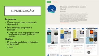5. PUBLICAÇÃO
23
Impresso
• Quem arcará com o custo da
impressão?
• Será colorida ou preto e
branco?
• O tipo de cor e de papel pode levar
a repensar o projeto gráfico do
boletim
Online
• Como disponibilizar o boletim
na internet?
• Issuu
 