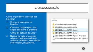 6. ORGANIZAÇÃO
24
Como organizar os arquivos dos
boletins?
1. Crie uma pasta para os
boletins
2. Crie uma subpasta para cada
edição conforme o exemplo:
“2016-07 Boletim de Julho”
3. Dentro de cada uma dessas
subpastas, coloque todos os
arquivos relativos a essa edição,
como textos, imagens etc.
 