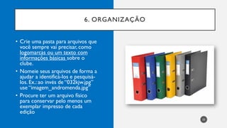 6. ORGANIZAÇÃO
25
• Crie uma pasta para arquivos que
você sempre vai precisar, como
logomarcas ou um texto com
informações básicas sobre o
clube.
• Nomeie seus arquivos de forma a
ajudar a identificá-los e pesquisá-
los. Ex.: ao invés de “032kjw.jpg”
use “imagem_andromenda.jpg”
• Procure ter um arquivo físico
para conservar pelo menos um
exemplar impresso de cada
edição
 