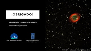 OBRIGADO!
Pedro Barros Lima do Nascimento
pedrobarrosln@gmail.com
Clube de Astronomia de Maceió Observatório Astronômico
Genival Leite Lima
NGC 7293 – Nebulosa de Hélix,“O Olho de Deus”
 
