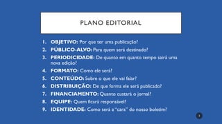 PLANO EDITORIAL
1. OBJETIVO: Por que ter uma publicação?
2. PÚBLICO-ALVO: Para quem será destinado?
3. PERIODICIDADE: De quanto em quanto tempo sairá uma
nova edição?
4. FORMATO: Como ele será?
5. CONTEÚDO: Sobre o que ele vai falar?
6. DISTRIBUIÇÃO: De que forma ele será publicado?
7. FINANCIAMENTO: Quanto custará o jornal?
8. EQUIPE: Quem ficará responsável?
9. IDENTIDADE: Como será a “cara” do nosso boletim?
3
 