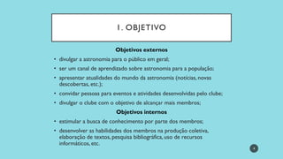 1. OBJETIVO
Objetivos externos
• divulgar a astronomia para o público em geral;
• ser um canal de aprendizado sobre astronomia para a população;
• apresentar atualidades do mundo da astronomia (notícias, novas
descobertas, etc.);
• convidar pessoas para eventos e atividades desenvolvidas pelo clube;
• divulgar o clube com o objetivo de alcançar mais membros;
Objetivos internos
• estimular a busca de conhecimento por parte dos membros;
• desenvolver as habilidades dos membros na produção coletiva,
elaboração de textos, pesquisa bibliográfica, uso de recursos
informáticos, etc.
4
 