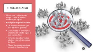 2. PÚBLICO-ALVO
• Mesmo que o objetivo seja
atingir a todos, é preciso
começar por alguns
• Exemplos de públicos-alvo:
• Os próprios membros (no
caso de clubes grandes)
• Comunidade de astrônomos
amadores do estado, região e
país; outros clubes
• Visitantes das observações
públicas e demais atividades
do clube
• Alunos de escolas próximas
ou onde o clube funciona
5
 